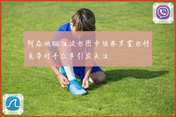 阿森纳瞄准波尔图中场弗罗霍尔特竞争对手众多引发关注