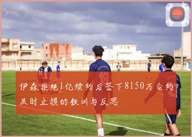 伊森拒绝1亿续约后签下8150万合约及时止损的教训与反思