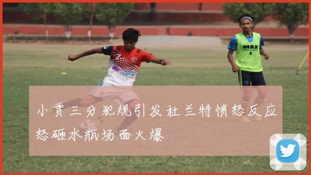 小贾三分犯规引发杜兰特愤怒反应怒砸水瓶场面火爆