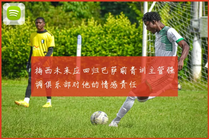 梅西未来应回归巴萨前青训主管强调俱乐部对他的情感责任