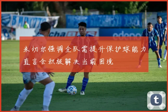 米切尔强调全队需提升保护球能力直言会积极解决当前困境
