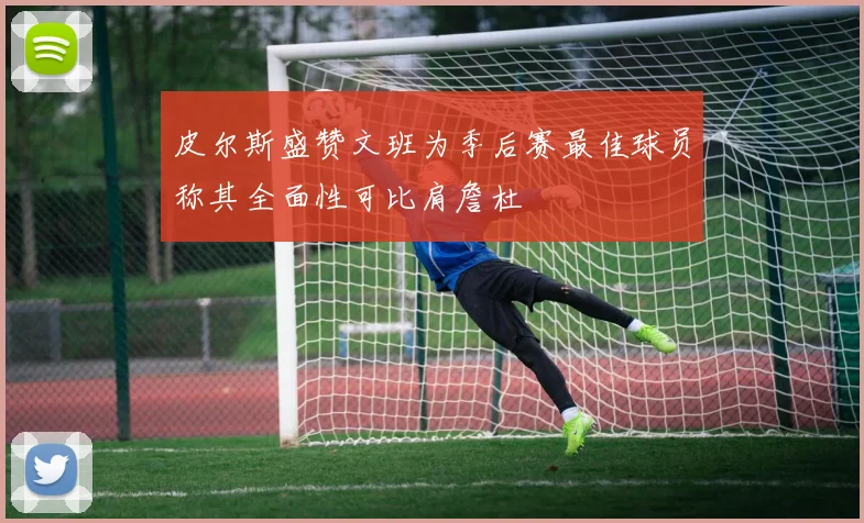 皮尔斯盛赞文班为季后赛最佳球员称其全面性可比肩詹杜