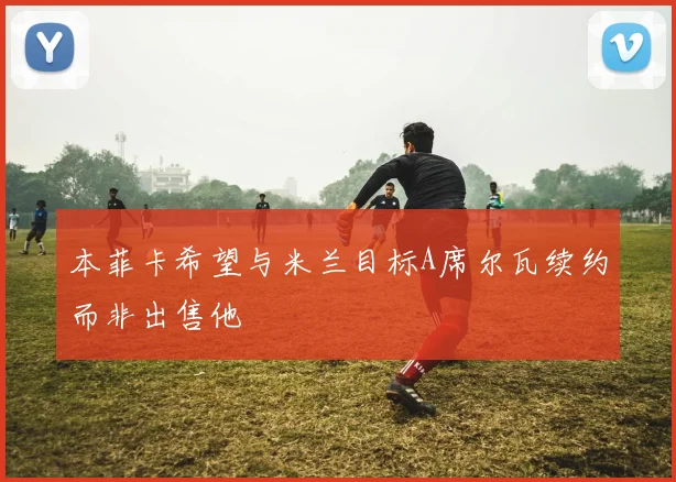 本菲卡希望与米兰目标A席尔瓦续约而非出售他