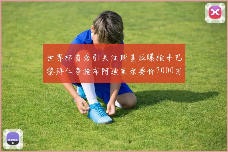 世界杯首秀引关注斯基拉曝枪手巴黎拜仁争抢布阿迪里尔要价7000万欧元