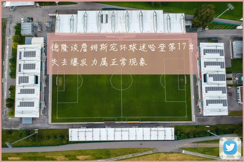 德隆谈詹姆斯宠坏球迷哈登第17年失去爆发力属正常现象