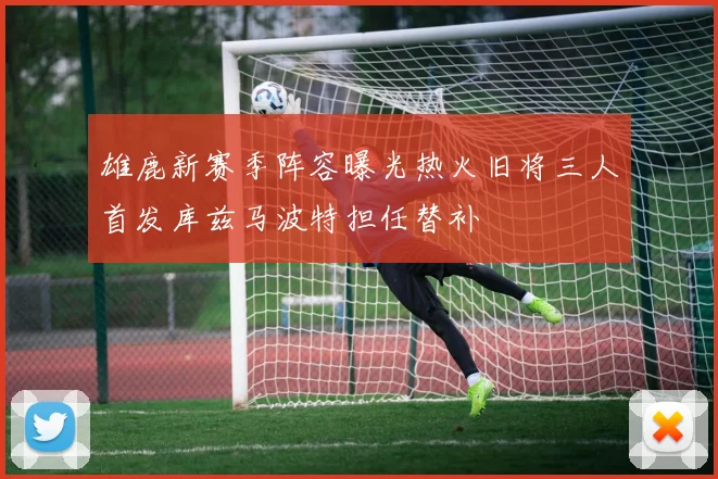 雄鹿新赛季阵容曝光热火旧将三人首发库兹马波特担任替补