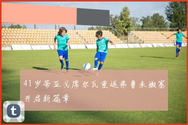 41岁蒂亚戈席尔瓦重返弗鲁米嫩塞开启新篇章