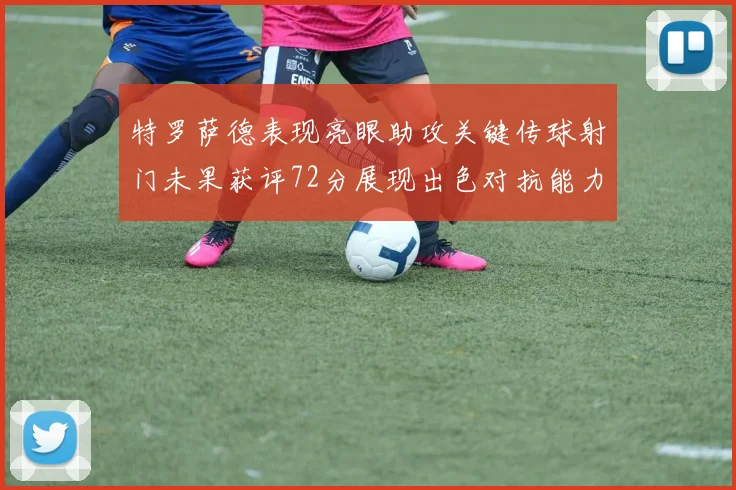 特罗萨德表现亮眼助攻关键传球射门未果获评72分展现出色对抗能力