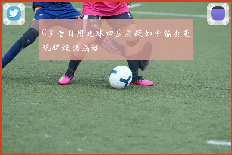 C罗昔日用进球回应质疑如今能否重现辉煌仍成谜