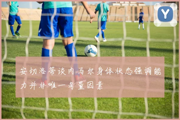 安切洛蒂谈内马尔身体状态强调能力并非唯一考量因素