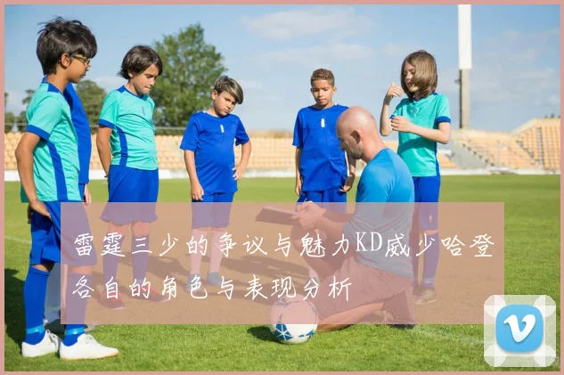 雷霆三少的争议与魅力KD威少哈登各自的角色与表现分析