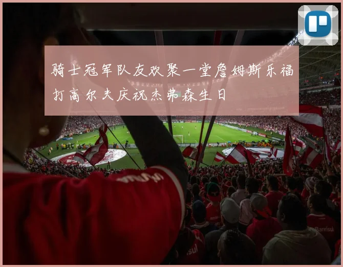 骑士冠军队友欢聚一堂詹姆斯乐福打高尔夫庆祝杰弗森生日