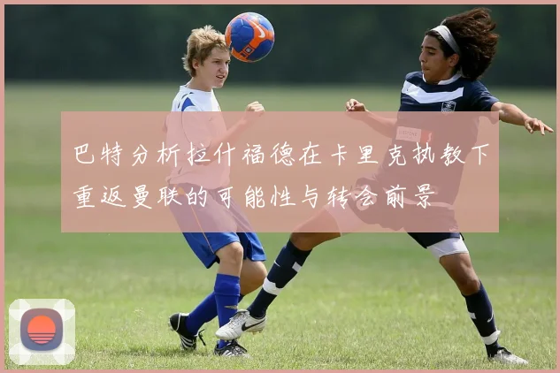 巴特分析拉什福德在卡里克执教下重返曼联的可能性与转会前景
