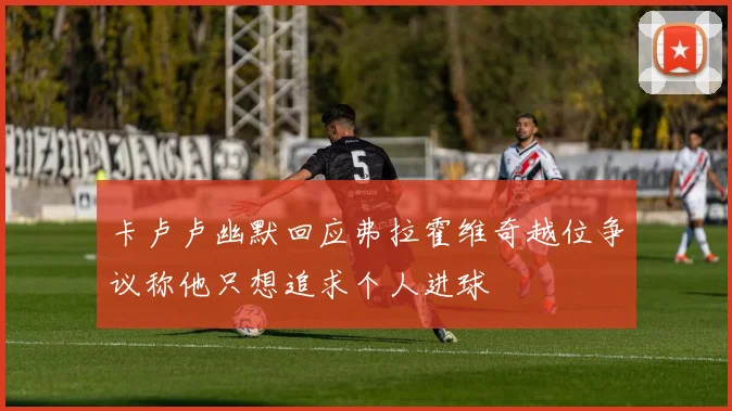 卡卢卢幽默回应弗拉霍维奇越位争议称他只想追求个人进球