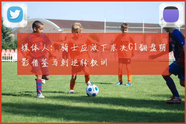 媒体人：骑士应放下东决G1翻盘阴影借鉴马刺逆转教训