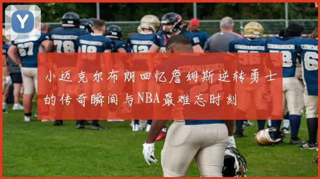 小迈克尔布朗回忆詹姆斯逆转勇士的传奇瞬间与NBA最难忘时刻