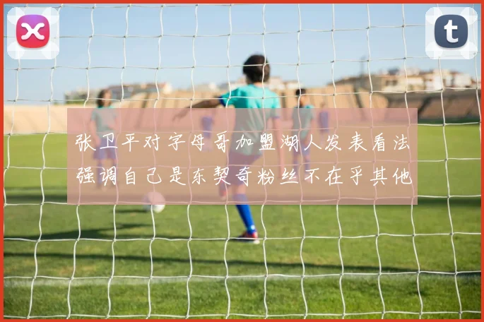 张卫平对字母哥加盟湖人发表看法强调自己是东契奇粉丝不在乎其他球员动态
