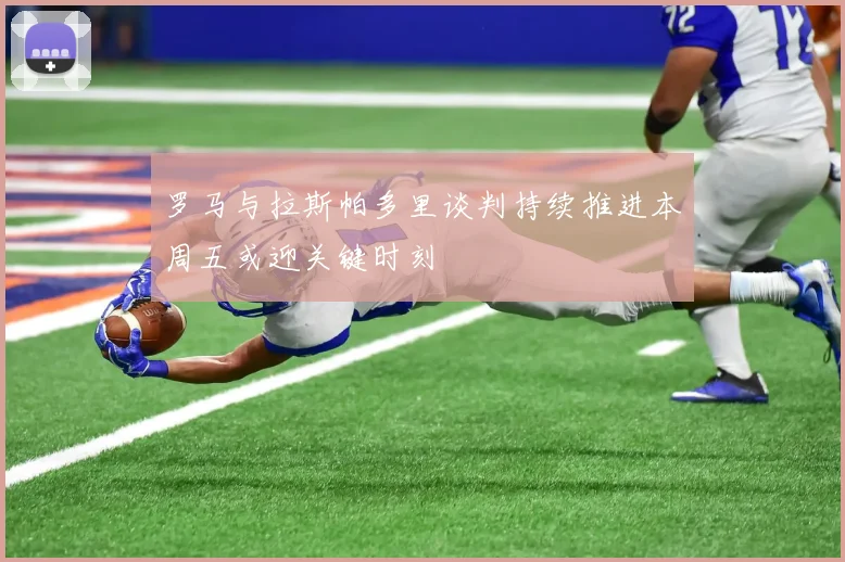 罗马与拉斯帕多里谈判持续推进本周五或迎关键时刻