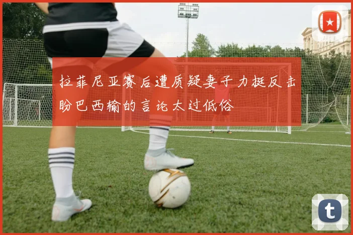 拉菲尼亚赛后遭质疑妻子力挺反击盼巴西输的言论太过低俗