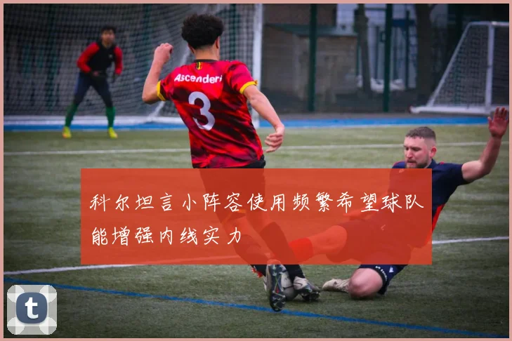 科尔坦言小阵容使用频繁希望球队能增强内线实力