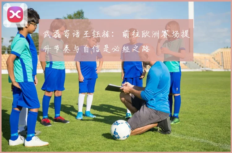 武磊寄语王钰栋：前往欧洲赛场提升节奏与自信是必经之路