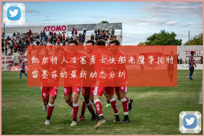 凯尔特人活塞勇士快船老鹰争抢特雷墨菲的最新动态分析